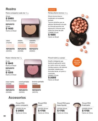 Perlas efecto bronce 24 g
Efecto bronce leve a
moderado con acabado
perlado.
Textura ultrafina que se
adhiere fácilmente a la piel.
Su fórmula permite una
aplicación uniforme para
todos los tonos de piel.
(79688) 30 pts
$ 1885
Hecho en Brasil
Polvo compacto nude me 10 g
33 pts
$ 2065
Hecho en Brasil
REPUESTO
23 pts
$ 1450
Hecho en Brasil
castaño
(75247)
REPUESTO
(92602)
claro
(75244)
REPUESTO
(92554)
medio
(75245)
REPUESTO
(92598)
Rostro
Rubor intense me 6 g
31 pts
$ 1945
Hecho en Brasil
REPUESTO
22 pts
$ 1355
Hecho en Brasil
rose matte
(75239)
REPUESTO
(92584)
coral perlado
(75242)
REPUESTO
(92595)
bronce perlado
(75241)
REPUESTO
(92576)
Pincel rostro y cuerpo
Diseño inteligente que
facilita la aplicación tanto
en rostro como en cuerpo.
Cerdas suaves y de máxima
densidad; ideales para
fórmulas secas, en polvo o
cremosas.
(95885) 32 pts
$ 2005
Hecho en Brasil
Accesorios
Pincel PRO
finalizador
(55099) 28 pts
$ 1755
Hecho en China
Pincel PRO
rubor
(55100) 28 pts
$ 1755
Hecho en China
Pincel PRO
polvo compacto
(55105) 32 pts
$ 2005
Hecho en China
Pincel PRO para
base líquida
(55104) 28 pts
$ 1755
Hecho en China
ÚLTIMO
CICLO DE
VENTA
NUEVO
80
 