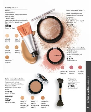 Base líquida 25 ml
FPS 15.
Cobertura leve.
Se funde en la piel con delicadeza.
Libre de óleos.
Textura suave.
Apariencia naturalmente impecable.
Para todos los tipos de piel.
16 pts
$ 985
Hecho en Brasil
Rubor color compacto 3 g
Acabado natural.
Textura ultrafina.
Realza el tono de la piel.
14 pts
$ 870
Hecho en Brasil
claro 2
(69018)
castaño 2
(69025)
claro 4
(69019)
claro 6
(69020)
medio 6
(69023)
bronce 47
(84029)
rosa 63
(84021)
coral 85
(84032)
Polvo compacto mate 6,5 g
Acabado mate natural
aterciopelado. Libre de óleos.
Cobertura media.
Finalizador de maquillaje.
17 pts
$ 1085
Hecho en Brasil
castaño 20
(84236)
REPUESTO
(84015)
claro 24
(84232)
REPUESTO
(84031)
medio 22
(84233)
REPUESTO
(84022)
Pincel para
polvo y rubor
(83650) 17 pts
$ 1085
Hecho en Brasil
REPUESTO
14 pts
$ 885
Hecho en Brasil
Polvo iluminador glow 5 g
Desde una piel iluminada
hasta un efecto levemente
bronceado.
Efecto radiante.
Para todos los tonos de piel.
(83986) 18 pts
$ 1125
Hecho en Brasil
Belleza
y
cuidado
Aquarela
87
 