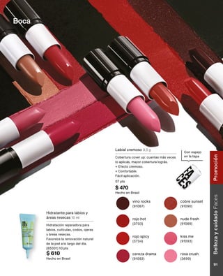Con espejo
en la tapa
cereza drama
(91092)
rojo hot
(3703)
cobre sunset
(91090)
kiss me
(91093)
nude fresh
(91089)
rojo spicy
(3704)
rosa crush
(3699)
vino rocks
(91087)
Labial cremoso 3,5 g
Cobertura cover up: cuantas más veces
lo aplicás, mayor cobertura lográs.
+ Efecto cremoso.
+ Confortable.
Fácil aplicación.
07 pts
$ 470
Hecho en Brasil
Hidratante para labios y
áreas resecas 10 ml
Hidratación reparadora para
labios, cutículas, codos, ojeras
y áreas resecas.
Favorece la renovación natural
de la piel a lo largo del día.
(85001) 10 pts
$ 610
Hecho en Brasil
Boca
Belleza
y
cuidado
Faces
91
Promoción
 