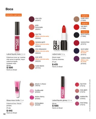 Labial mate 3,5 g
Efecto mate.
Colores vibrantes.
07 pts
$ 470
Hecho en Brasil
lichia glace
(81949)
frutilla wild
(81940)
dulce cherry
(81946)
shock n choco
(78519)
EDICIÓN LIMITADA
Labial líquido mate 3,5 ml
Cobertura cover up: cuantas
más veces lo aplicás, mayor
cobertura lográs.
Acabado mate.
08 pts
$ 500
Hecho en Brasil
over pink
Último ciclo de venta
(80632)
nude desire
(87472)
vino obsession
Último ciclo de venta
(80643)
Boca
cereza love
(67672)
azul cyber
Último ciclo
de venta
(67675)
violeta rebel
Último ciclo
de venta
(67643)
nude retro
(71389)
NUEVO
red alert
(71388)
NUEVO
azul cosmo
(71384)
NUEVO
El
color
del
labial
puede
variar
en
función
al
tono
de
la
piel.
rosa bang
(71674)
rose glam
(71675)
rojo love
(71673)
violeta life
(72055)
naranja spirit
Último ciclo de venta
(69345)
pink
lemonade
(69351)
vino city
(69347)
rojo fire
Último ciclo de venta
(69344)
Gloss maxxi brillo 12 ml
Cobertura leve. Efecto
perlado.
07 pts
$ 445
Hecho en Brasil
Labial líquido glossy 3,5 ml
08 pts
$ 485
Hecho en Brasil
92
 