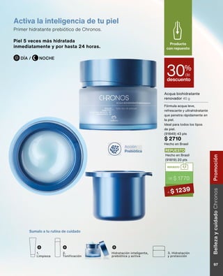 Acción
Prebiótica
Sumalo a tu rutina de cuidado
Hidratación inteligente,
prebiótica y activa
1.
Limpieza
2.
Tonificación
3. Hidratación
y protección
Acqua biohidratante
renovador 40 g
Fórmula acqua leve,
refrescante y ultrahidratante
que penetra rápidamente en
la piel.
Ideal para todos los tipos
de piel.
(91849) 43 pts
$ 2710
Hecho en Brasil
descuento
30%
de
Producto
con repuesto
Piel 5 veces más hidratada
inmediatamente y por hasta 24 horas.
Activa la inteligencia de tu piel
Primer hidratante prebiótico de Chronos.
NOCHE
DÍA /
REPUESTO
DE $ 1770
A $ 1239
REPUESTO
Hecho en Brasil
(91819) 20 pts
Belleza
y
cuidado
Chronos
97
Promoción
 
