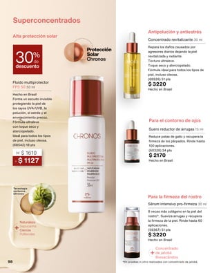 Antipolución y antiestrés
Alta protección solar
Superconcentrados
Para el contorno de ojos
Concentrado revitalizante 30 ml
Repara los daños causados por
agresores diarios dejando la piel
revitalizada y radiante.
Textura ultraleve.
Toque seco y aterciopelado.
Fórmula ideal para todos los tipos de
piel, incluso oleosa.
(66926) 51 pts
$ 3220
Hecho en Brasil
Sérum intensivo pro-firmeza 30 ml
8 veces más colágeno en la piel del
rostro*. Suaviza arrugas y recupera
la firmeza de la piel. Rinde hasta 60
aplicaciones.
(59367) 51 pts
$ 3220
Hecho en Brasil
Suero reductor de arrugas 15 ml
Reduce patas de gallo y recupera la
firmeza de los párpados. Rinde hasta
100 aplicaciones.
(60326) 34 pts
$ 2170
Hecho en Brasil
*En pruebas in vitro realizadas con concentrado de jatobá.
Para la firmeza del rostro
Concentrado
de jatobá
Biosacáridos
+
descuento
30%
de
A $ 1127
DE $ 1610
Fluido multiprotector
FPS 50 50 ml
Hecho en Brasil
Forma un escudo invisible
protegiendo la piel de
los rayos UVA/UVB, la
polución, el estrés y el
envejecimiento precoz.
Fórmula ultraleve
con toque seco y
aterciopelado.
Ideal para todos los tipos
de piel, incluso oleosa.
(68542) 18 pts
+Naturaleza
Sapucainha
Ciencia
Polifenoles
98
 