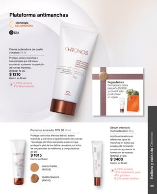 +0,35% aroeira
10% vitamina C pura
4% glicólico
0,5% ácido ferúlico
+ 0,35% Aroeira
4% Niacinamida
claro/medio
(80059)
medio/oscuro
(69050)
Plataforma antimanchas
tecnología
ACLARADORA
DÍA
Crema aclaradora de cuello
y manos 70 ml
Protege, aclara manchas e
hidrata hasta por 24 horas,
ayudando a prevenir la aparición
de nuevas manchas.
(80062) 19 pts
$ 1210
Hecho en Brasil
Protector aclarador FPS 50 50 ml
Protege contra los efectos del sol, aclara
manchas y previene el aparecimiento de nuevas.
Tecnología de filtros de amplio espectro que
protege la piel de los daños causados por la luz
de las pantallas de teléfonos y computadoras.
29 pts
$ 1815
Hecho en Brasil
Sérum intensivo
multiaclarador 30 g
Acción aclaradora en
diferentes tipos de
manchas en todos sus
estados de formación
ayudando a prevenir la
formación de nuevas.
(80060) 54 pts
$ 3400
Hecho en Brasil
Regalá Natura
Comprá una bolsa
pequeña (72389)
y convertí este
producto en
un regalo.
Belleza
y
cuidado
Chronos
99
 
