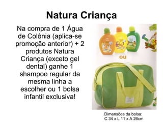 Natura Criança Na compra de 1 Água de Colônia (aplica-se promoção anterior) + 2 produtos Natura Criança (exceto gel dental) ganhe 1 shampoo regular da mesma linha a escolher ou 1 bolsa infantil exclusiva! Dimensões da bolsa:  C 34 x L 11 x A 26cm 