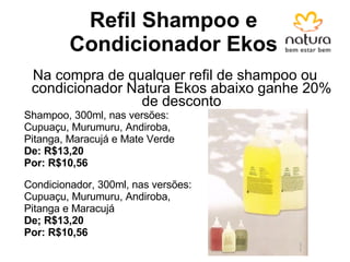 Refil Shampoo e Condicionador Ekos Na compra de qualquer refil de shampoo ou condicionador Natura Ekos abaixo ganhe 20% de desconto Shampoo, 300ml, nas versões: Cupuaçu, Murumuru, Andiroba, Pitanga, Maracujá e Mate Verde De: R$13,20 Por: R$10,56 Condicionador, 300ml, nas versões: Cupuaçu, Murumuru, Andiroba, Pitanga e Maracujá De; R$13,20 Por: R$10,56 