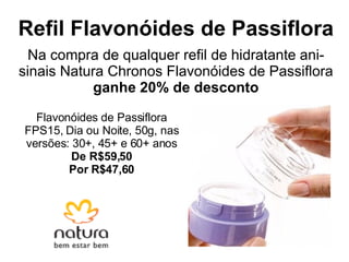 Refil Flavonóides de Passiflora Na compra de qualquer refil de hidratante ani-sinais Natura Chronos Flavonóides de Passiflora  ganhe 20% de desconto Flavonóides de Passiflora FPS15, Dia ou Noite, 50g, nas versões: 30+, 45+ e 60+ anos De R$59,50 Por R$47,60 