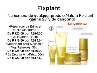 Fixplant Na compra de qualquer produto Natura Fixplant  ganhe 20% de desconto Reparador de Brilho e Vitalidade, 30ml:  De R$20,00 por R$16,00 Gel Fixador, 100ml:  De R$19,80 por R$15,84 Modelador para Mechas e Fios Rebeldes, 50g:  De R$25,00 por R$20,00 Pós Escova Anti-Frizz, 50ml:  De R$22,00 por R$17,60 Lançamento ! 