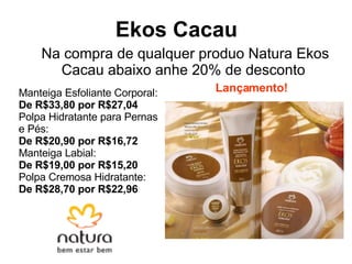 Ekos Cacau   Na compra de qualquer produo Natura Ekos Cacau abaixo anhe 20% de desconto Manteiga Esfoliante Corporal:  De R$33,80 por R$27,04 Polpa Hidratante para Pernas e Pés:  De R$20,90 por R$16,72 Manteiga Labial:  De R$19,00 por R$15,20 Polpa Cremosa Hidratante:  De R$28,70 por R$22,96 Lançamento! 