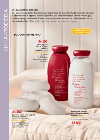 UN DÍA SIEMPRE ESPECIAL
NATURATODODIA
                Los pequeños cuidados diarios son una experiencia de bien estar. Cada momento es único.
                Cada sensación es especial. Natura Tododia es una línea de cuidados para el cuerpo, que
                convive contigo diariamente. Redescubre los pequeños placeres en cada momento de tu
                día, todos los días. Más cariño para ti y protección para tu cuerpo.


                                                                                 ¡LANZAMIENTO!
                                                                                 EDICIÓN LIMITADA*
                  TODODIA INVIERNO

                                                          $4.100
                                                        Jabón líquido
                                                      para el cuerpo
                                                             cereza y
                                                      avellana – 300 ml
                                                   ¡EDICIÓN LIMITADA!
                                                              $ 4.900
                                                         (24819) 4 pts
                                                   Con aceites vegetales
                                                            hidratantes.




                $4.500                                                        Hidratante de baño
                                                                              con enjuague cereza y
                Jabón en barra puro vegetal                                   avellana – 300 ml
                cereza y avellana                                             ¡EDICIÓN LIMITADA!
                Caja con 5 unidades de 90 g c/u.                              $ 6.900 (24820) 5 pts
                ¡EDICIÓN LIMITADA!
                $ 5.400 (24818) 4 pts
                Con aceite100% vegetal
                                                                               $5.900
                y azúcar orgánico.
 