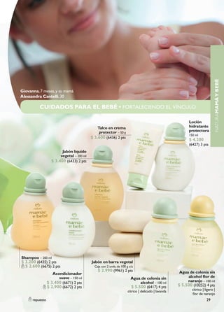 NATURAMAMÁ Y BEBÉ
Giovanna, 7 meses, y su mamá
Alessandra Cantelli, 30

          CUIDADOS PARA EL BEBÉ • FORTALECIENDO EL VÍNCULO

                                                                                                           Loción
                                               Talco en crema                                              hidratante
                                                protector – 50 g                                           protectora
                                                                                                           150 ml
                                           $ 3.600 (6436) 2 pts                                            $ 4.200
                                                                                                           (6427) 3 pts
                         Jabón líquido
                        vegetal – 200 ml
                   $ 3.400 (6433) 2 pts




Shampoo – 200 ml
$ 3.200 (6435) 2 pts                       Jabón en barra vegetal
  $ 2.600 (6675) 2 pts                       Caja con 2 unds. de 100 g c/u
                                               $ 2.990 (9961) 2 pts                                   Agua de colonia sin
                    Acondicionador
                       suave – 150 ml                                   Agua de colonia sin               alcohol flor de
                 $ 3.400 (6671) 2 pts                                        alcohol – 100 ml             naranjo – 100 ml
                 $ 2.900 (6672) 2 pts                                   $ 5.500 (6417) 4 pts         $ 5.500 (10252) 4 pts
                                                                      cítrico | delicado | lavanda           cítrico | ligero |
                                                                                                             flor de naranjo
      repuesto                                                                                                          29
 