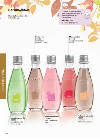 NATURA ÁGUAS                                                       La válvula se vende en forma
                                                                                           separada y puede ser usada en
                        Colonia femenina – 150 ml                                          todas las versiones de
                        $ 8.900 7 pts                                                      Natura Aguas.
                                                                                           Válvula (150 ml)
                                                                                           $ 2.200 (15444) 1 pts




                                                    Cedro rosa                                       Musc sândalo
                                                    (31520)                                          (15443)
                                                    amaderado |                                      dulce | confortable |
                                                    envolvente | cedro                               sándalo
NATURAPERFUMERÍA




                                                                  Rosas vermelhas                                  Folhas de pimenta
                          Laranjeira em flor                      (20211)                                          (18283)
                          (15442)                                 floral | refrescante |                           amaderado |
                          cítrico | informal |                    rosa                                             refrescante | pimienta
                          flor de naranjo




                   50
 