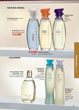 NATURA KRISKA


                                                                                  Kriska Fresia
                                                                                  (19301)
Colonia femenina – 100 ml                                                         floral |
$ 13.900 10 pts                                                                   envolvente |
                                                                                  fresia




        Kriska Jeans (13123)
        dulce | informal | jazmín
         $10.900




                                    $10.900       Kriska de Natura
                                      (13121)     dulce | impactante | vainilla




                                                                                                         NATURAPERFUMERÍA
  COLONIAS




                                                Colonia Sol
                                                 de Natura
   Colonia Natura Hoje                            femenina
        femenina – 100 ml                              100 ml
  $ 15.900 (11615) 12 pts                         $ 14.900
   cítrico | envolvente | fresia             (21509) 12 pts
                                          dulce | fascinante |
                                                     manzana




                                                                                  Colonia Lua
                                                                                  de Natura
                                                                                  femenina
                                                                                  100 ml
                                                                                  $ 14.900
                                                                                  (21497) 12 pts
                                                                                  dulce | osado |
                                                                                  jazmín



                                                                                                    53
 