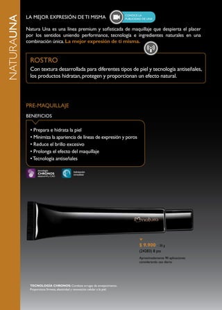 ConoCE la
NATURAUNA   LA MEJOR EXPRESIÓN DE TI MISMA                                      publiCidad dE una


            Natura Una es una línea premium y sofisticada de maquillaje que despierta el placer
            por los sentidos uniendo performance, tecnología e ingredientes naturales en una
            combinación única. La mejor expresión de ti misma.


             ROSTRO
             Con textura desarrollada para diferentes tipos de piel y tecnología antiseñales,
             los productos hidratan, protegen y proporcionan un efecto natural.




            PRE-MAQUILLAJE
            BENEFICIOS

              • Prepara e hidrata la piel
              • Minimiza la apariencia de líneas de expresión y poros
              • Reduce el brillo excesivo
              • Prolonga el efecto del maquillaje
              • Tecnología antiseñales

                  tecnología                hidratación
                  CHRONOS                   inmediata
                  elastinol+R y CAO




                                                                                        $ 9.900 – 20 g
                                                                                        (24283) 8 pts
                                                                                        Aproximadamente 90 aplicaciones
                                                                                        considerando uso diario.




             TECNOLOGÍA CHRONOS: Combate arrugas de envejecimiento.
             Proporciona firmeza, elasticidad y renovación celular a la piel.
 
