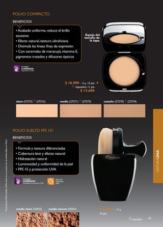 POLVO COMPACTO
                                                                                  BENEFICIOS

                                                                                   • Acabado uniforme, reduce el brillo
                                                                                   excesivo                                                             Espejo del
                                                                                                                                                       tamaño de
                                                                                   • Efecto natural, textura ultraliviana                                  la tapa.
                                                                                   • Disimula las líneas finas de expresión
                                                                                   • Con ceramidas de maracuyá, vitamina E,
                                                                                   pigmentos tratados y difusores ópticos

                                                                                       tecnología
                                                                                       CHRONOS
                                                                                       elastinol+R e CAO




                                                                                                                                         $ 16.900 – 10 g 13 pts
                                                                                                                                                repuesto 11 pts
                                                                                                                                                    $ 13.600

                                                                                   claro (27272)           (27315)               medio (27271)       (27273)          castaño (27270)   (27274)




                                                                                  POLVO SUELTO FPS 15*
                                                                                  BENEFICIOS
* El producto Polvo Suelto UNA, viene en su envase con el nombre Base en Polvo.




                                                                                   • Fórmula y textura diferenciadas

                                                                                                                                                                                                           NATURAUNA
                                                                                   • Cobertura leve y efecto natural
                                                                                   • Hidratación natural
                                                                                   • Luminosidad y uniformidad de la piel
                                                                                   • FPS 15 y protección UVA

                                                                                         tecnología                         factor de
                                                                                         CHRONOS                            protección
                                                                                         ceramidas de maracuyá y CAO        solar




                                                                                   medio claro (24242)                 medio oscuro (24241)                       $ 17.900 – 7,5 g
                                                                                                                                                                  14 pts
                                                                                                                                                                                           repuesto   65
 