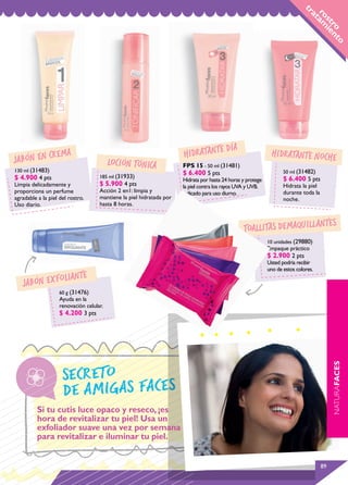 tr
                                                                                                                               ro am
                                                                                                                               at
                                                                                                                                 s t ie
                                                                                                                                    ro nt
                                                                                                                                          o
                                                                                         día
            rem        a                                              hidraTAnte                              hidraTAnte noche
ja bón en c                               loción tónica               FPS 15 - 50 ml (31481)
130 ml (31483)                                                                                                      50 ml (31482)
                                     185 ml (31933)
                                                                      $ 6.400 5 pts
$ 4.900 4 pts                                                         Hidrata por hasta 24 horas y protege          $ 6.400 5 pts
Limpia delicadamente y               $ 5.900 4 pts                    la piel contra los rayos UVA y UVB.           Hidrata la piel
proporciona un perfume               Acción 2 en1: limpia y           Indicado para uso diurno.                     durante toda la
agradable a la piel del rostro.      mantiene la piel hidratada por                                                 noche.
Uso diario.                          hasta 8 horas.


                                                                                                                        tes
                                                                                                 toallitas dem aquillan
                                                                                                             10 unidades (29880)
                                                                                                             Empaque práctico
                                                                                                             $ 2.900 2 pts
                                                                                                             Usted podría recibir
                                                                                                             uno de estos colores.
                    oliante
   ja bón exf
                    60 g (31476)
                    Ayuda en la
                    renovación celular.
                    $ 4.200 3 pts


                                                                                                                                           NATURAFACES




                     secreto
                     de amig as faces
          Si tu cutis luce opaco y reseco, ¡es
          hora de revitalizar tu piel! Usa un
          exfoliador suave una vez por semana
          para revitalizar e iluminar tu piel.


                                                                                                                                      89
 