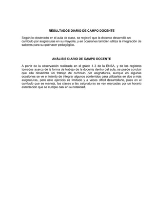 RESULTADOS DIARIO DE CAMPO DOCENTE

Según lo observado en el aula de clase, se registró que la docente desarrolla un
currículo por asignaturas en su mayoría, y en ocasiones también utiliza la integración de
saberes para su quehacer pedagógico.



                      ANÁLISIS DIARIO DE CAMPO DOCENTE

A partir de la observación realizada en el grado 4-3 de la ENSA, y de los registros
tomados acerca de la forma de trabajo de la docente dentro del aula, se puede concluir
que ella desarrolla un trabajo de currículo por asignaturas, aunque en algunas
ocasiones se ve el intento de integrar algunos contenidos para utilizarlos en dos o más
asignaturas, pero este ejercicio es limitado y a veces difícil desarrollarlo, pues en el
currículo que se maneja, las clases o las asignaturas se ven marcadas por un horario
establecido que se cumple casi en su totalidad.
 