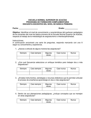ESCUELA NORMAL SUPERIOR DE ACACÍAS
               PROGRAMA DE FORMACIÓN COMPLEMENTARIA
            ENCUESTA DOCENTES DEL NIVEL DE BÁSICA PRIMARIA

Fecha: ___________________                               Grado: _____________

Objetivo: Identificar el nivel de conocimiento y características del quehacer pedagógico
de los docentes del nivel de básica primaria de la Escuela Normal Superior de Acacias,
respecto al trabajo de la metodología de asignaturismo e interdisciplinariedad.

Instrucciones:
A continuación encontrará una serie de preguntas, responda marcando con una X
según su conocimiento y experiencia.

   1. ¿Asocia o articula de alguna manera las asignaturas?

         Siempre      Casi siempre       Algunas       Casi nunca        Nunca
                                          veces



   2. ¿Con qué frecuencia selecciona un enfoque temático para trabajar dos o más
      asignaturas?

         Siempre      Casi siempre       Algunas       Casi nunca        Nunca
                                          veces



   3. ¿Emplea instrumentos, estrategias o recursos didácticos que le permitan articular
      el proceso de enseñanza-aprendizaje en dos o más asignaturas?

         Siempre      Casi siempre       Algunas       Casi nunca        Nunca
                                          veces



   4. Dentro de sus planeaciones pedagógicas, ¿incluye conceptos que se manejen
      en otras asignaturas?

         Siempre      Casi siempre       Algunas       Casi nunca        Nunca
                                          veces
 