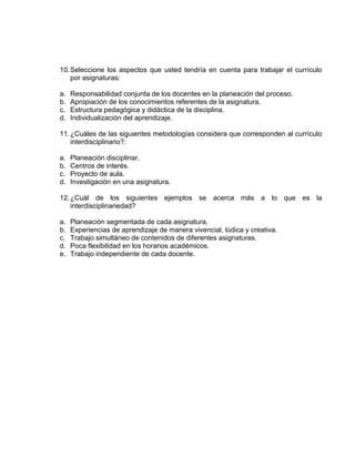 10. Seleccione los aspectos que usted tendría en cuenta para trabajar el currículo
    por asignaturas:

a.   Responsabilidad conjunta de los docentes en la planeación del proceso.
b.   Apropiación de los conocimientos referentes de la asignatura.
c.   Estructura pedagógica y didáctica de la disciplina.
d.   Individualización del aprendizaje.

11. ¿Cuáles de las siguientes metodologías considera que corresponden al currículo
    interdisciplinario?:

a.   Planeación disciplinar.
b.   Centros de interés.
c.   Proyecto de aula.
d.   Investigación en una asignatura.

12. ¿Cuál de los siguientes ejemplos se acerca más a lo que es la
    interdisciplinariedad?

a.   Planeación segmentada de cada asignatura.
b.   Experiencias de aprendizaje de manera vivencial, lúdica y creativa.
c.   Trabajo simultáneo de contenidos de diferentes asignaturas.
d.   Poca flexibilidad en los horarios académicos.
e.   Trabajo independiente de cada docente.
 