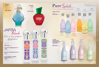 24
perfumariafeminina
JAFRA
Blend
1
2
3
VIOLET POMEGRANATE Nº 1
16605
Floral Casual
1.
SEA SALT ROSE PETALS Nº 2
16604
Floral Casual
2.
BLACKBERRY JUNIPER
MAGNOLIA Nº 3
16606
Frutal Casual
3.
Deo Colônia
30 ml
R$ 79,00 cada
ZOOGAR
82009
Deo Colônia
50 ml
Frutal Casual
R$ 119,00
NERINA
82402
Deo Colônia
50 ml
Frutal Casual
R$ 125,00
Crie a sua própria
fragrância
25
perfumariafeminina
Frescor e alegria em colônias e hidratantes
PureSplah
PURE SPLASH
230 ml
R$ 65,00 cada
LOÇÃO
HIDRATANTE
DESODORANTE
CORPORAL
230 ml
R$ 35,00 cada
Refresh
16339
Floral Casual
Escape
16680
Frutal Sensual
Inspire
16595
Refresh
16614
Enchant
16615
Energize
16616
Excite
16679
Frutal Refrescante
Energize
16338
Frutal Refrescante
Inspire
16340
Floral Refrescante
Enchant
16433
Floral Refrescante
festival de
FRAGRANCIAS
 