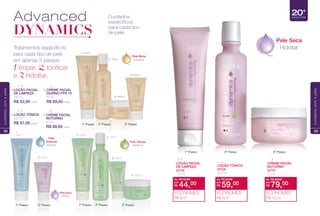 1. 85681
2. 85911
3. 85991
4. 86642
1.
85671
Pele
Sensível
Acalmar
Pele Mista
Equilibrar
Pele Oleosa
Matifcar
1. 85651
2. 85691
3. 85921
4. 86542
Cuidados
específicos
para cada tipo
de pele
Advanced
DYNAMICS
Tratamentos específcos
para cada tipo de pele
em apenas 3 passos:
1 limpar, 2 tonifcar
e 3hidratar.
LOÇÃO FACIAL
DE LIMPEZA
125 ml
R$ 52,00 cada
1. CREME FACIAL
DIURNO FPS 15
50 ml
R$ 89,00 cada
3.
CREME FACIAL
NOTURNO
50 ml
R$ 89,00 cada
4.LOÇÃO TÔNICA
200 ml
R$ 67,00 cada
2.
3. 85931
Pele Seca
Hidratar
28
cuidadoscomapele
Pele Seca
Hidratar
20+
Idade da Pele
de: R$ 89,00
R$ 79,00por:
ECONOMIZE
R$ 10,00
CREME FACIAL
NOTURNO
22707
50 ml
de: R$ 52,00
R$ 44,00por:
ECONOMIZE
R$ 8,00
LOÇÃO FACIAL
DE LIMPEZA
22705
125 ml
de: R$ 67,00
R$ 59,00por:
ECONOMIZE
R$ 8,00
LOÇÃO TÔNICA
22706
200 ml
29
cuidadoscomapele
 