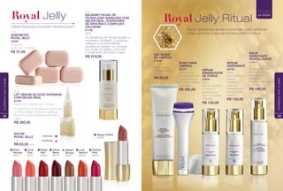SABONETES
ROYAL JELLY
16088
40 g cada
Caixa com 5 unidades
Geleia Real para uma pele nutrida e jovem
Royal Jelly
BATOM
ROYAL JELLY
4 g
R$ 63,00 cada
Cintilante
Cremoso
Beige Chiffon
94222
Haute
Berry
94247
Luxe
Apricot
94232
Gilded
Bronze
94237
Regal
Red
94252
Rose
Noveau
94217
Coral
Chic
94257
Parisian
Pink
94227
LIFT SÉRUM DE AÇÃO INTENSIVA
COM GELEIA REAL
87406
Estojo com 7 ampolas de 7 ml cada
Um tratamento de 28 dias que proporciona
um lifting imediato. Minimiza a aparência
dos poros. Ajuda a prevenir linhas fnas e
rugas.
R$ 265,00
BÁLSAMO FACIAL DE
TECNOLOGIA AVANÇADA COM
GELEIA REAL, ATIVADORES
DE SIRTUÍNA E COMPLEXO
CELLSPAN
81798
30 ml
Os ativadores de sirtuína ajudam a
aumentar a vitalidade. O complexo
cellspan e os antioxidantes
aiurvédicos auxiliam na correção
dos sinais da idade e previnem
o surgimento de linhas e rugas.
R$ 219,00
32
cuidadoscomapele
GEL SUAVE
DE LIMPEZA
81806
125 ml
Ajuda a limpar,
purifcar e hidratar
a pele.
R$ 85,00
SONIC PARA
LIMPEZA
96276
Aparelho com
cerdas de silicone
que removem as
impurezas, sujeiras
e poluição.
R$ 300,00
SÉRUM
MINIMIZADOR
DE POROS
80846
30 ml
Rico em Vitamina
A, diminui a
aparência dos
poros e combate
a facidez.
R$ 135,00
SÉRUM
HIDRATANTE
80756
30 ml
Com Vitamina E,
ajuda a
neutralizar o
efeito dos
radicais livres e
previne danos
celulares.
R$ 135,00
BALM
HIDRATANTE
REVITALIZANTE
11411
50 ml
Restaura sinais do
envelhecimento.
Fórmula com
exclusivo
RoyalActive Peptide
e Vitaminas.
R$ 190,00
Royal Jelly Ritual
TODAS
as idades
33
cuidadoscomapele
 