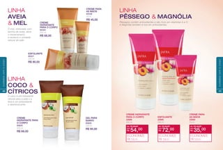 GEL PARA
BANHO
83630
200 ml
R$ 90,00
CREME
HIDRATANTE PARA
O CORPO
83620
200 ml
R$ 68,00
O mel, misturado com
farinha de aveia, alivia
o ressecamento
e restaura a umidade
natural da pele.
O coco é um hidratante
natural para a pele e a
lima é um antioxidante
e desintoxicante.
LINHA
COCO &
CÍTRICOS
LINHA
AVEIA
& MEL CREME
HIDRATANTE
PARA O CORPO
80284
200 ml
R$ 68,00
CREME PARA
AS MÃOS
83538
75 ml
R$ 45,00
ESFOLIANTE
80521
200 ml
R$ 90,00
40
cuidadoscomocorpo
Pêssegos contêm antioxidantes e são ricos em vitaminas A e C.
A Magnólia também é rica em antioxidantes.
LINHA
PÊSSEGO & MAGNÓLIA
CREME HIDRATANTE
PARA O CORPO
22688
200 ml
ESFOLIANTE
22689
200 ml
CREME PARA
AS MÃOS
22690
75 ml
de: R$ 68,00
R$ 54,00por:
ECONOMIZE
R$ 14,00
de: R$ 90,00
R$ 72,00por:
ECONOMIZE
R$ 18,00
de: R$ 45,00
R$ 35,00por:
ECONOMIZE
R$ 10,00
41
cuidadoscomocorpo
 
