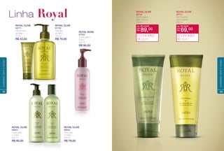 ROYAL OLIVE
80634
Óleo para
o Corpo
250 ml
R$ 79,00
ROYAL OLIVE
81732
Gel para
as Mãos
250 ml
R$ 70,00
ROYAL OLIVE
80643
Loção para
o Corpo
250 ml
R$ 80,00
ROYAL ROSE
87534
Loção para o
Corpo
250 ml
R$ 80,00
Linha Royal
ROY
83771
Creme para
as Mãos
75 ml
R$ 43,00
42
cuidadoscomocorpo
ROYAL OLIVE
22710
Gel Esfoliante
para o Corpo
200 ml
ROYAL OLIVE
22711
Gel Corporal
para o Banho
200 ml
de: R$ 112,00
R$ 89,00por:
ECONOMIZE
R$ 23,00
de: R$ 79,00
R$ 69,00por:
ECONOMIZE
R$ 10,00
43
cuidadoscomocorpo
 