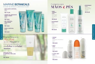 O poder de refrescar e desintoxicar a pele
MARINE BOTANICALS
ESFOLIANTE CORPORAL
84021
200 ml
R$ 112,00
CREME GEL HIDRATANTE
PARA O CORPO
84052
200 ml
R$ 79,00
GEL CORPORAL
PARA BANHO
84072
200 ml
R$ 79,00
SPRAY CORPORAL
82181
70 ml
R$ 53,00
MÁSCARA FACIAL
E CORPORAL COM LAMA
81314
250 g
R$ 139,00
A lama mineral do
Ma Moto
ajuda a limpar as
impurezas da pele e
a esfoliar as células
mortas
1
1.
2.
3.
4.
2
3
4
46
cuidadoscomocorpo
OZONIC
80533
Desodorante Antitranspirante
Roll-on
60 g
R$ 26,00
DAILY
00364
Desodorante Antitranspirante
Roll-on
60 ml
R$ 26,00
FLORAL MIST
80474
Desodorante
Antitranspirante Roll-on
60 g
R$ 26,00
HAND
THERAPY
82485
Creme Diurno
para as Mãos
com FPS 15
75 ml
R$ 69,00
MÃOS ePÉS
Cuidados para
1
2
3
1.
PEPPERMINT
81043
Creme
Suavizante para
os Pés com
Extrato de Menta
125 ml
R$ 50,00
2.
PEPPERMINT
87752
Spray para os
Pés com Extrato
de Menta
125 ml
R$ 55,00
3.
1 2
31.
2.
3.
47
cuidadoscomocorpo
 