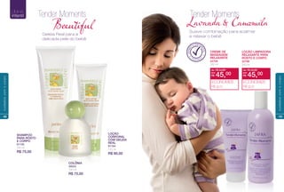 COLÔNIA
48023
100 ml
R$ 75,00
SHAMPOO
PARA ROSTO
E CORPO
81195
250 ml
R$ 75,00
LOÇÃO
CORPORAL
COM GELEIA
REAL
81184
125 ml
R$ 90,00
Tender Moments
Beutiul
Geleia Real para a
delicada pele do bebê
LINHA
infantil
48
cuidadoscomocorpo
CREME DE
MASSAGEM
RELAXANTE
22709
200 ml
LOÇÃO LIMPADORA
RELAXANTE PARA
ROSTO E CORPO
22708
250 ml
de: R$ 54,00
R$ 45,00por:
ECONOMIZE
R$ 9,00
de: R$ 54,00
R$ 45,00por:
ECONOMIZE
R$ 9,00
Tender Moments
Lavand & Camomia
Suave combinação para acalmar
e relaxar o bebê
DERMA
TOLOGICAM
ENTE
TESTADO
49
cuidadoscomocorpo
 