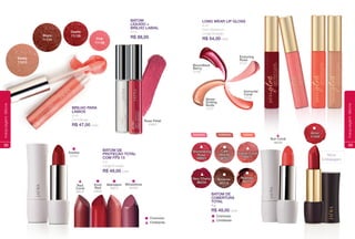 Cremoso
Cintilante
Rose Petal
71077
BATOM
LÍQUIDO +
BRILHO LABIAL
8 ml
R$ 88,00
Red
Coral
98518
Vivid
Red
99582
Mandarin
99612
Winestone
98486
BATOM DE
PROTEÇÃO TOTAL
COM FPS 15
4 g
Longa Duração.
R$ 49,00 cada
Barely
71613
Desire
71139Blaze
71143 Pink
71138
BRILHO PARA
LÁBIOS
8 ml
Cor Intensa.
R$ 47,00 cada
Azalea
99592
52
maquiagemlábios
Boundless
Berry
31742
Very Cherry
98234
Shimmering
Rose
98803
ROSADOS
Nutmeg
98219
Indian Coral
98672
CORAIS
Brownie
98218
Café
Mocha
98762
TERROSOS
LoNg WeaR LIp gLoSS
8 ml
Com Vitamina E.
Longa Duração.
R$ 54,00 cada
Never
ending
Nude
31727
Immortal
Coral
31732
enduring
Rose
31717
Cremoso
Cintilante
BatoM de
CoBeRtuRa
totaL
4 g
R$ 48,00 cada
Sun Coral
98235
Nova
Embalagem
amor
11449
53
maquiagemlábios
 