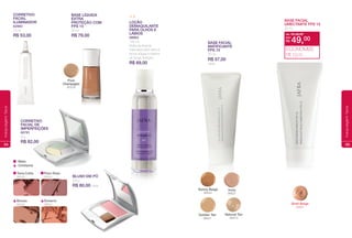 Cintilante
Mate
CoRRetIVo
FaCIaL
ILuMINadoR
62983
15 ml
R$ 53,00
Blush em Pó
3,8 g
R$ 80,00 cada
CoRRetIVo
FaCIaL de
IMpeRFeIçõeS
80781
9 g
R$ 82,00
Loção
deMaquILaNte
paRa oLhoS e
LáBIoS
89963
125 ml
Retira facilmente
máscaras para cílios à
prova d´água e batons
de longa duração.
R$ 69,00
plum Rose
88062
Bronze
88064
durazno
88802
terra Cotta
88065
pure
Champagne
97576
BaSe LíquIda
extRa
pRoteção CoM
FpS 15
30 ml
R$ 79,00
54
maquiagemface
BASE FACIAL
MATIFICANTE
FPS 15
30 ml
R$ 57,00
cada
Shell Beige
22691
BASE FACIAL
UMECTANTE FPS 15
30 ml
de: R$ 59,00
R$ 49,00por:
ECONOMIZE
R$ 10,00
Ivory
99521
Golden Tan
99501
Natural Tan
99512
Sunny Beige
99542
55
maquiagemface
 