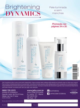 Olá, sou um(a) Consultor(a) | Líder da JAFRA Cosméticos
Meu telefone Pedidos até
O(A) Consultor(a) Jafra é um(a) comerciante independente. Alguns produtos deste catálogo estão expostos em tamanho maior ou menor que o natural.
Favorverificaroconteúdodoprodutoemsuadescrição.Osprodutosebrindesexpostosnestecatálogopodemsofrervariaçãodecornaimpressãográfica.
Adisponibilidadedosprodutosestásujeitaaseusrespectivosestoques.Ospreçosconstantessãomeramentesugeridoseo(a)Consultor(a)Independente
Jafra pode revender os produtos pelo valor que julgar mais adequado.
0800 725 2372
HORÁRIO DE ATENDIMENTO
Segunda a sexta, das 8 às 22 horas.
Sábado, das 8 às 21 horas.
(horário de Brasília)
www.jafra.com.br
JAFRA COSMÉTICOS BRASIL
Av. Jurema, 137 – Moema
CEP 04079-002
São Paulo – SP
Um membro da família
@JAFRABRASIL
/JAFRACOSMETICOSBRASIL
Brightening
DYNAMICS
Pele iluminada
e sem
manchas
Promoção nas
páginas 34 e 35.
 