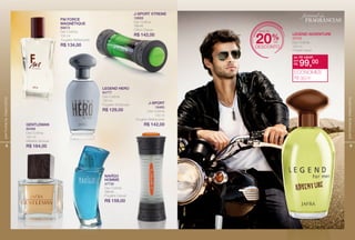 8
perfumariamasculina
FM FORCE
MAGNÉTIQUE
88673
Deo Colônia
100 ml
Fougère Refrescante
R$ 134,00
J-SPORT
16460
Deo Colônia
100 ml
Fougère Refrescante
R$ 142,00GENTLEMAN
80488
Deo Colônia
100 ml
Madeira Sensual
R$ 164,00
LEGEND HERO
84777
Deo Colônia
100 ml
Fougère Sofsticado
R$ 129,00
J-SPORT XTREME
16669
Deo Colônia
100 ml
Cítrico Casual
R$ 142,00
NAVÎGO
HOMME
47730
Deo Colônia
100 ml
Fougère Casual
R$ 159,00
9
perfumariamasculina
LeGend AdventuRe
22703
Deo Colônia
100 ml
Fougère Casual
de: R$ 129,00
R$ 99,00por:
ECONOMIZE
R$ 30,00
mais de
desconto
20%de
festival de
fragrancias
 