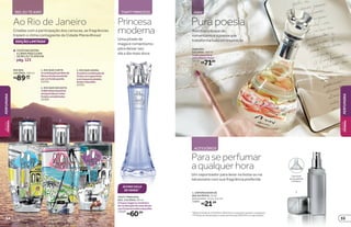 EDIÇÃO LIMITADA*
1
2
3
Criadas com a participação dos cariocas, as fragrâncias
trazem o clima contagiante da Cidade Maravilhosa!
Ao Rio de Janeiro
VOCÊENCONTRA
ALINHAMASCULINA
DERIO,EUTEAMONA
pág.123
RIO, EU TE AMO THATY PRINCESS
*Edição limitada de 10/8/2015 a 30/8/2015 ou enquanto durarem os estoques.
**Produto em desativação, à venda somente até 30/8/2015 na Loja de Bolsa.
THATY PRINCESS
DES. COLÔNIA, 80 ml
Otoquemágicoeromântico
dacombinaçãodenotasflorais
comfrutalvermelhoebaunilha.
13059
R$60,99
Paraseperfumar
aqualquerhora
Um vaporizador para levar na bolsa ou na
nécessaire com sua fragrância preferida
Um funil
acompanha
o frasco.
1. VAPORIZADOR DE
BOLSA PRATA, 14 ml
Dimensões: 11,2 x 2,6 cm
33861
R$21,99
1
Annitrazotoquede
romantismoeapoesiaque
transformatudoeminspiração
Purapoesia
ANNI
ACESSÓRIOS
ANNI DES.
COLÔNIA, 100 ml
Adelicadezafloral
comofrescorfrutal.
13132
R$71,00
RIO DES.
COLÔNIA, 100 ml
R$89,00
cada
ÚLTIMO CICLO
DE VENDA**
Uma pitada de
magia e romantismo
para deixar seu
dia a dia mais doce
Princesa
moderna
3. RIO QUE ANIMA
Aexóticacombinaçãode
frutascomespeciarias
eumtoquedesândalo,
âmbarebaunilha.
22361
2. RIO QUE ENCANTA
Adelicadezadapeônia
enriquecidapornotas
frutaiseamadeiradas.
22360
1. RIO QUE CURTE
Acombinaçãoperfeitade
floresefrutasenvolvida
porumfundoquente.
22359
PERFUMARIA
BELEZA
FEMININA
55
PERFUMARIABELEZA
FEMININA
54
 