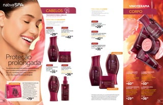 CABELOS
TRATAMENTOPARACABELOS
REVITALIZAÇÃO DA COR
CORPO
3
VINOTERAPIA
LANÇAMENTO
LANÇAMENTO
prolongada
Proteção
Surpreenda seus sentidos com produtos
que contêm antioxidantes do extrato
da uva, revitalize sua pele e deixe
a cor dos seus cabelos protegida
*ResultadoscomprovadoscomousodalinhaNativaSPAVinoterapia
paracabelosloirosversusshampoosemagentescondicionantes.
**ResultadoscomprovadoscomousodaNativaSPAMáscara
CapilarparaCabelosLoirosVinoterapiaversusshampoosem
agentescondicionantes.***Produtosricosemantioxidantes.
2
3
1
PARACABELOSLOIROS
• Reduz e previne o efeito
amarelado dos fios*
.
• Protege de agressões externas*
.
• Possui filtro UV.
• Hidrata e reforça o brilho*
.
PARACABELOSCOLORIDOS
• Prolonga a cor por até 20 lavagens.
• Protege de agressões externas.
• Possui filtro UV.
• Hidrata e reforça o brilho.
2
1
2
4
LANÇAMENTO
3
3.CONDICIONADORPARA
CABELOSLOIROS,200ml
25370
PASSO 3
1. SHAMPOO PARA
CABELOS LOIROS, 250 ml
22260
PASSO 1
2.MÁSCARACAPILARPARA
CABELOSLOIROS,250g
Reconstrói a fibra capilar**
.
25369
PASSO 2
2. MÁSCARA
CAPILAR PROTEÇÃO
DA COR, 250 g
Reconstrói a
fibra capilar.
21397
PASSO 2
3. CONDICIONADOR
PROTEÇÃO
DA COR, 200 ml
22018
PASSO 3
4. SPRAY LEAVE
IN PROTEÇÃO DA
COR, 150 ml
Protege contra os
danos do secador.
22113
PASSO 4
1
4
2.SABONETECREMOSO
DEBANHO***
,180ml
Ótimo para o banho
diário, o Sabonete
Cremoso de Banho
limpa a pele sem
ressecá-la.
24273
R$29,99
1.ÓLEOESFOLIANTE
CORPORAL***
,250ml
O Óleo Esfoliante
Corporal elimina
as impurezas e hidrata
a pele. Use até 2 vezes
por semana.
22340
R$60,99
3.SORBETHIDRATANTE
CORPORAL,250g
Promove maciez e
hidratação profunda,
sem deixar a pele oleosa.
Use todos os dias,
logo após o banho.
22341
R$50,99
4.CREMEPARAMÃOS
FPS15***
,75g
Para revitalizar e proteger
a pele da ação do tempo,
aplique o Creme para
Mãos FPS 15 sempre
que for necessário.
22345
R$36,99
KIT TRATAMENTO CAPILAR
• Shampoo Proteção e
Revitalização, 125 ml
• Ampola de Tratamento
Intensivo Proteção
e Revitalização, 15 ml
• Condicionador Proteção
e Revitalização, 100 ml
• Spray Leave In Proteção
e Revitalização, 50 ml
Dimensões: 23 x 17 x 6 cm
25203
R$79,00
PASSO 1
1. SHAMPOO
PROTEÇÃO DA
COR, 250 ml
21396
R$29,99
R$42,99
R$31,99
R$36,99
R$29,99
R$42,99
R$31,99
7170
 