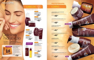 CABELOS
TRATAMENTOPARACABELOS
ULTRA-HIDRATAÇÃO
1
LANÇAMENTO
FRUTOTERAPIA
CORPO
1
2
3
4
5
6
7
NOVO
LANÇAMENTO
4.HIDRATANTEDEBANHOMONOÏARGAN,180ml
Pelemaciaehidratadaduranteobanho.
17001
7.SABONETEEMCREMEMONOÏARGAN,150ml
Contémingredientesquehidratamapelepor
muitomaistempo.Éumverdadeirotratamento
despaparaseucorpo.
24474
2.CERAHIDRATANTEMONOÏARGAN,100ml
Hidrata as áreas mais ressecadas do corpo,
como joelhos e cotovelos. Use sempre
que for necessário.
20772
1.ÓLEOCORPORALULTRAHIDRATANTE
MONOÏARGAN,250ml
O Óleo Corporal Ultra Hidratante deixa
a pele mais macia. Use diariamente no banho.
20220
5.SABONETELÍQUIDO
MONOÏARGAN,250ml
Paralimparprofundamentee
perfumarocorpo,useoSabonete
Líquidopelomenosumavezpordia.
16713
6.TRIODESABONETES
MONOÏARGAN,3unidadesde100gcada
O Trio de Sabonetes limpa e hidrata
a pele. Ideal para o seu banho diário.
16755
6
3.CREMEULTRAHIDRATANTE
MONOÏARGAN,180g
Formaumapelículaprotetoraquenãodeixa
apeleoleosa,prolongandoahidratação.
Apeleficamaciaeperfumada.
24473
4
3
LANÇAMENTO
APLICAÇÃO PRÁTICA
E UNIFORME.
5
4.LEAVEINULTRA
HIDRATANTE
MONOÏARGAN,150g
22110
PASSO 4
3.CONDICIONADOR
ULTRAHIDRATANTE
MONOÏARGAN,200ml
22015
PASSO 3
5.ÓLEODETRATAMENTO
CAPILARSPRAY
ULTRA-HIDRATANTE
MONOÏARGAN,50ml
Reparapontasduplase
proporcionaduasvezes
maisbrilhoehidratação.
Reduzofrizzsemdeixar
osfiospesados.
25379
PASSO 5
6.ÓLEOCAPILAR
ULTRA-HIDRATANTE
MONOÏ ARGAN,50ml
22111
PASSO 5
2.MÁSCARACAPILAR
ULTRA-HIDRATANTE
MONOÏARGAN,250g
27802
PASSO 2
1.SHAMPOOULTRA
HIDRATANTEMONOÏ
ARGAN,250ml
22109
PASSO 1
2
KIT TRATAMENTO CAPILAR
ULTRA-HIDRATANTE
MONOÏ E ARGAN
• Shampoo Ultra
Hidratante, 125 ml
• Máscara Capilar Ultra
Hidratante, 75 ml
• Condicionador Ultra
Hidratante, 100 ml
• Óleo Ultra Hidratante,
15 ml
Dimensões: 23 x 17 x 6 cm
25206
R$79,00
R$41,99
R$32,99
R$44,99
R$42,99
R$29,99
R$31,99
R$40,99
R$41,99
R$29,99
R$22,99
R$49,99
R$40,99
R$32,99
Entregue-se à força dos óleos
de monoï e argan, que ultra-hidratam
seu corpo e seus cabelos
Deliciosa
hidratação
7372
 