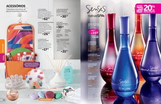 1
2
3
4
SENSES NATIVA SPA
DES. COLÔNIA, 100 ml
Perfumação
por até 8 horas.
você economiza:
R$14,00
R$55,99
R$69,99
por
de
cada
1. DELÍCIAS DE
UM ENCONTRO
APAIXONANTE
Notas frutais com
um toque cítrico
enriquecido por notas
florais e amadeiradas.
21106
4. IRRESISTÍVEL
VIBRAÇÃO À
BEIRA-MAR
O frescor das notas
frutais com o
delicado toque de
um buquê floral.
21108
2. INESQUECÍVEL
PRIMAVERA DE AMOR
A delicadeza de um
buquê floral envolvido
por notas frutais.
21109
3. CELEBRANDO
A DELICADEZA
DO AMOR
Notas verdes e
frutais combinadas
com a intensidade
da madeira.
22768
em Nativa SPA Senses******
*Edição limitada de 10/8/2015 a 30/8/2015 ou
equanto durarem os estoques. **Imagem do
kit meramente ilustrativa; somente os 4 potinhos
acompanham o kit. ***Produto exclusivo
da Loja de Bolsa e das lojas Nativa SPA.
****Imagem meramente ilustrativa; as varetas
não acompanham o frasco. *****Varetas e refil
acompanham o kit. ******Promoção válida
de 10/8/2015 a 30/8/2015 ou enquanto
durarem os estoques. Exceto desodorantes.
Repacking deste produto
Aguardando tabela - BT
NOVO!
ACOMPANHA 4 POTINHOS
PARA VOCÊ COLOCAR SEUS
PRODUTOS DE BELEZA.
EDIÇÃO LIMITADA*
3
2
6
1
5
4
4.NATIVASPAFRASCO
AROMATIZADORDE
AMBIENTEBRANCO***
Modernoeversátil,combina
comqualquerambiente****
.
38739
R$30,99
FLOR DE
LÓTUS
20361
LAVANDA
 BENJOIM
20362
MELISSA
 ALECRIM
20363
AÇAÍ
20348
5. KIT REFIL
AROMATIZADOR DE
AMBIENTE*****
, 250 ml
R$30,99
cada
6.KITPRESENTEDODIA
COM4SABONETESEM
BARRA,50gcada
•Vemcom4fragrâncias:
Melissa Alecrim, Flor
de Lótus, Pitaya
e Violeta  Peônia.
•Embalagem
presenteável.
23555
R$31,99
1. KIT VIAGEM
COM POTINHOS**
O kit vem com 4 potes de
100 ml, ideais para colocar
shampoo, condicionador,
hidratante e sabonete líquido.
Dimensões: 20 x 24 x 8 cm
39666
R$62,99
2.MASSAGEADORCORPORAL
Dá a sensação de
relaxamento durante
o banho. Pode ser usado
no corpo todo com óleos,
loções hidratantes e géis
de massagem.
Dimensões: 13,5 x 8 cm
40138
R$26,99
R$17,99
3. ESPONJA DE
BANHO COLORIDA
Além de ativar a
circulação e remover as
impurezas da pele, deixa
o banho mais gostoso.
É ótima para presentear!
40080
ACESSÓRIOS
TUDO PARA O SEU RITUAL DE
BELEZA FICAR MAIS COMPLETO
75
NATIVASPABELEZA
FEMININA
74
 