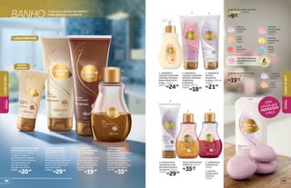 BANHO Tudo para deixar seu banho
mais gostoso e especial
*Edição limitada de 10/8/2015 a 30/8/2015 ou enquanto durarem os estoques.
LANÇAMENTOS
4. ÓLEO BIFÁSICO
PERFUMADO
MEL E DAMASCO, 200 ml
Tem fórmula leve,
é fácil de espalhar e
proporciona uma ótima
hidratação durante o
banho. Não deixa a pele
com aspecto oleoso.
25794
R$35,99
2. LEITE DE BANHO
COM ENXÁGUE MEL
E DAMASCO, 200 ml
Ideal para ser usado
durante o banho. Sua
fórmula enriquecida com
extrato de leite deixa a
pele macia e hidratada
por mais tempo.
25850
R$29,99
3. SABONETE
LÍQUIDO CORPORAL
MEL E DAMASCO,
200 ml
Com deliciosa textura,
limpa delicadamente
sem ressecar a pele.
Um gostoso cuidado
durante o banho.
27272
R$19,99
1. BALM HIDRATANTE PARA
ÁREAS RESSECADAS, 50 g
O uso contínuo elimina
o aspecto áspero e
esbranquiçado da pele.
Possui fórmula cremosa,
de rápida absorção,
que não estraga o
esmalte das unhas.
25822
R$20,99
1
2 3
4
1. SABONETE
LÍQUIDO CREMOSO
ANTIBACTERIANO
PARA MÃOS LEITE
E MEL, 250 ml
20851
R$24,99
2. SABONETE
LÍQUIDO CREMOSO
ANTIBACTERIANO
CORPORAL
MORANGO
E LEITE, 200 ml
20859
R$18,99
4. HIDRATANTE
DE BANHO COM
ENXÁGUE ROSA E
ALCAÇUZ, 200 ml
23535
R$29,99
1
2 3
5 6
4
6. FRUTAS
VERMELHAS
E AVELÃ
23534
5. AMÊNDOAS
E BAUNILHA
16852
ÓLEO PERFUMADO
BIFÁSICO, 200 ml
R$35,99
cada
7
2UNIDADES
COM
ATIVOS QUE
HIDRATAM
A PELE
SABONETES PERFUMADOS,
de 80 g
R$9,99
cada
5UNIDADES
SABONETESPERFUMADOS,
de 80 g
R$19,99
cada
ANTIBACTERIANO
MORANGO E LEITE
20856
ROSA E
ALCAÇUZ
16859
LEITE
E MEL
16864
FLOR
DE MAÇÃ
22791
FRUTAS
VERMELHAS
E AVELÃ
17064
FRUTAS
AMARELAS
20858
ERVA
DOCE
16857
7. ROSA E
ALCAÇUZ
16870
LEITE
E MEL
18720
EDIÇÃO
LIMITADA*
3. SABONETE
ÍNTIMO
CREMOSO
FLORAL, 200 ml
16862
R$21,99
CUIDE-SEBEM
BELEZA
FEMININA
9796
CUIDE-SEBEMBELEZA
FEMININA
 