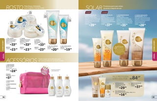 32
4
1
Com o
Autobronzeador
Loção, você fica com
aquele bronzeado
lindo de verão em
qualquer temporada
do ano.
SOLAR Produtos para usar antes,
durante e depois do sol
corporosto
4. LOÇÃO HIDRATANTE
ILUMINADORA, 200 ml
Com ação hidratante de até
24 horas, realça o bronzeado
e previne o envelhecimento
precoce da pele por
conter Vitamina E.
22664
R$28,99
1. PROTETOR SOLAR
FACIAL FPS 50, 50 g
Proteção maior para o
rosto por conter Vitamina E
e FPS elevado de absorção
imediata. Com formulação
livre de óleo.
22679
R$39,99
3. AUTOBRONZEADOR
LOÇÃO, 120 g
Com fragrância suave,
proporciona um bronzeado
saudável, seguro e uniforme,
sem a exposição ao sol. Deixa
a pele hidratada por 24 horas.
22663
R$35,99
2. PROTETOR SOLAR
FPS 30, 120 g
Tem formulação livre de
óleo e oferece proteção
contra os raios solares.
Tudo para você aproveitar
o melhor do sol.
22682
R$37,99
1. NÉCESSAIRE
CUIDE-SE BEM
Dimensões:
15,5 x 12,5 x 8,5 cm
38591
R$24,99
2.PARALOÇÃO
37636
4. PARA
CONDICIONADOR
38551
3. PARA SHAMPOO
38592
FRASCO
PORTÁTIL,100ml
R$5,99
cada
2 43
1
Produtos vendidos
separadamente.
ACESSÓRIOS Tudo o que você precisa para
ter seus produtos sempre à mão
1
2
3 1 LEITEDEBANHO
COMENXÁGUEMEL
EDAMASCO,200ml
25850
R$29,99
2 PROTETOR SOLAR
FPS 30, 120 g
22682
R$37,99
3 MULTIBENEFÍCIOS
ANTITRANSPIRANTE ROLL-ON, 55 ml
20068
R$16,99
4. GEL DE LIMPEZA
FACIAL, 110 g
16767
R$20,99
FPS
15
4
FPS
15
5
FPS
15
FPS
15
ROSTO Pele limpa, hidratada
e protegida o tempo todo
1
2
3
REFIL
16891
R$23,99
3. CREME
NUTRITIVO
NOTURNO, 50 g
16766
R$33,99
1. GEL CREME
HIDRATANTE PELE
MISTA A OLEOSA
FPS 15, 50 g
16711
R$33,99
REFIL
16868
R$23,99
2. CREME
HIDRATANTE PELE
NORMAL A SECA
FPS 15, 50 g
16764
R$33,99
REFIL
16867
R$23,99
5. GEL ESFOLIANTE
FACIAL, 75 g
16768
R$19,99
PELE PROTEGIDA
SOB O SOL POR R$84,97
CUIDE-SEBEM
CUIDE-SEBEM
BELEZA
FEMININA
BELEZA
FEMININA
9998
 