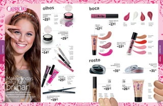 5. prata
rave
14241
6. preto
xtreme
14242
7. rosa
house
14243
8. multiefeito
preta, 10 g
15210
1
2
3
7
9
6
5
10
olhos
1. rosa
14248
2. prata
14247
3. lilás
14249
9. incolor,
9,8 g
14240
rosa boca
15255
groselha
15254
superglitter
15256
cereja
14238
chocolate
14237
morango
14235
tutti-frutti
14236
BRILHO
LABIAL, 10 g
BASE
LÍQUIDA, 25 ml
FPS
10
bege-
claro
15251
bege-
médio
15249
bege-
nude
15250
rosto
bege-
claro
15247
bege-
nude
15248
bege-
médio
15246
bombom
capricho
14239
rosado
14233
lilás
balada
14234
moonlight
14232
boca
BRILHO LABIAL
ROLL-ON, 3,4 g
R$19,99cada
POCKET
CORRETIVO, 5g
FPS
15
R$15,99
cada
BLUSH EM PÓ
PINK, 4,5 g
21647
PÓ FACIAL
ANTIBRILHO, 8 g
15253
R$31,99
R$26,99
cada
R$17,99
cada
POCKET BRILHO
LABIAL, 4 g
R$17,99
cada
R$31,99
4. SUPERBRILHO
GLITTER SOMBRA
EM PÓ, 1,6 g
14244
R$29,99
SUPERBRILHO
SOMBRA
EM PÓ, 1,6 g
R$25,99
cada
MINILÁPIS PARA
OLHOS, 0,6 g
R$14,99
cada
MÁSCARA
PARA CÍLIOS
R$25,99
cada
8
10. LÁPIS PARA OLHOS
HEADSTICK, 1,14 g
13476
R$19,99cada
Makeslindas
para você
brilharSombras, lápis, glitter e outros
produtos indispensáveis à sua
superprodução, você encontra aqui!
4
CAPRICHO
CAPRICHO
BELEZA
FEMININA
BELEZA
FEMININA
107106
 