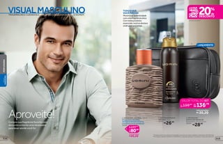 VISUALMASCULINO
2
3
1
TUDOOQUE
VOCÊPRECISA
Mostresua autenticidade
comumafragrânciaúnica.
Comestesprodutos
essenciais,vocêsedestaca
ondequerqueesteja.
protege
poraté
48
em itens de Uomini**
LANÇAMENTO
Compre sua fragrância favorita com
desconto e monte uma nécessaire
para levar aonde você for
Aproveite!
FRAGRÂNCIAS E CUIDADOS COMPLETOS E EXCLUSIVOS PARA O HOMEM
*Protegecontramausodoresetranspiração,deacordocomtestesrealizadosnolaboratóriodeOBoticário.
**Promoção válida de 10/8/2015 a 30/8/2015 ou enquanto durarem os estoques. Exceto desodorantes.
1. UOMINI DES. COLÔNIA, 100 ml
Otoquecítricodasfolhas
delimãocombinadocomervas
aromáticasefundoamadeirado.
10996
R$80,80
você economiza:
R$20,20
R$101,00
por
de
VALOR TOTAL DO KIT
156,98de
por
136,78
você economiza:
R$ 20,20
2.ANTITRANSPIRANTE
AEROSOL, 75 g
22741
R$26,99
3. NÉCESSAIRE
MASCULINA REGULAR
Dimensões: 22 x 6 x 12 cm
40094
R$28,99
113112
PERFUMARIAVISUAL
MASCULINO
 