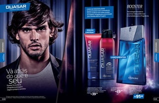 3
Tecnologiainovadora
quetrazmaispotênciae
intensidadeparaafragrância.
protege
poraté
48
QuasarEvolutioné
afragrânciadequem
segueoprópriocaminho
doqueé
seu
Váatrás
1 2
EDIÇÃO
LIMITADA**
LANÇAMENTOS
CHEIODEPERSONALIDADE
QuasarEvolutiontrazocontrastedo
frescormodernocomnotasousadas
demadeira.Afragrânciaéumaevolução
paraafamíliaolfativaFougère.
R$39,99
1. QUASAR EVOLUTION GEL
CREME APÓS BARBA, 110 g
Proporciona sensação refrescante
e acalma a pele após o barbear.
25616
2. ANTITRANSPIRANTE
AEROSOL, 75 g
25615
R$25,99
*Protege contra maus odores e transpiração, de acordo com testes realizados no laboratório
de O Boticário. **Edição limitada de 10/8/2015 a 3/1/2016 ou enquanto durarem os estoques.
R$
91,00
3. QUASAR EVOLUTION
DES. COLÔNIA, 125 ml
Amodernacombinação
denotasfrescascomum
fundoamadeirado.
25614
115114
PERFUMARIA
PERFUMARIA
VISUAL
MASCULINO
VISUAL
MASCULINO
 