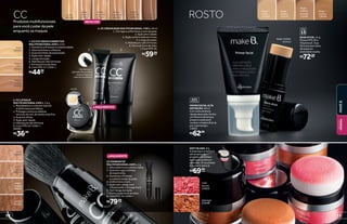 ROSTO
bege-
médio
12573
bege-médio
bronze
bege-
claro
12559
bege-
médio
bronze
12574
bege-
canela
13979
FPS
15
BASE STICK, 11 g
Possui FPS 20 e
Vitamina E. Sua
fórmula sem óleo
dá aspecto
aveludado à pele.
R$72,00cada
DEFINIÇÃO
ALTA
PRIMERFACIALALTA
DEFINIÇÃO,30ml
Comtexturalevee
rápidaabsorção,forma
umfilmeinvisívelque
preparaapelepara
receberamakeefixá-la
pormaistempo.
14022
R$62,99
SOFT BLUSH, 8 g
A esponja e a textura
ultramacia do
produto permitem
aplicação prática e
delicada. O resultado
é suave e natural.
R$69,99
cada
rosa
diurno
21653
pêssego
21648
3
1 2
LANÇAMENTOS
nude
26952
bege-
medio 01
28605
bege-
médio 02
28606
escuro
26955
bege-
claro 02
27511
bege-
claro 01
27510
NOVA COR
bege-
médio
26226
bege-
claro
26225
nude
26096
nude
26094
bege-
claro
26220
bege-
médio
26221
canela
26222
R$36,99
3. CC LIP BALM
MULTIFUNCIONAL 6 EM 1, 3,6 g
1. Restabelece o volume natural
e dá firmeza aos lábios.
2. Protege contra os efeitos
nocivos do sol, do vento e do frio.
3. Suaviza linhas.
4. Ação anti-idade.
5.Hidrataporaté24horas.
6. Com FPS 20 / UVA++.
26095
Fácil de usar, o
aplicador do corretivo
proporciona uma
cobertura uniforme.
Produtos multifuncionais
para você cuidar da pele
enquanto se maquia
1. CC EYE CREAM CORRETIVO
MULTIFUNCIONAL 8 EM 1, 9 ml
1. Aumenta a firmeza e a elasticidade.
2. Atenua bolsas e olheiras.
3. Suaviza linhas de expressão.
4. Ação anti-idade.
5. Longa duração.
6. Hidrata por até 24 horas.
7. Fórmula livre de óleo.
8. Com FPS 17 / UVA++.
R$44,99cada
2. CC CREAM BASE MULTIFUNCIONAL 7 EM 1, 30 ml
1. Corrige e uniformiza o tom da pele.
2. Ação anti-idade.
3. Ação contra radicais livres.
4. Longa duração.
5. Hidrata por até 24 horas.
6. Fórmula livre de óleo.
7. Com FPS 20.
R$59,99cada
Incolor
CC
CC POWDER PÓ
MULTIFUNCIONAL 8 EM 1, 4 g
1. Alta cobertura e efeito mate.
2. Suaviza rugas e linhas
de expressão.
3. Aumenta a firmeza
e a elasticidade da pele.
4. Uniformiza o tom.
5. Ação anti-idade com
Vitamina B5 e Ômega 3 e 6.
6. Tem longa duração.
7. Formulação livre de óleo.
8. Com FPS 15 / UVA++
R$79,00cada
LANÇAMENTO
11
MAKEB.
BELEZA
FEMININA
10
 
