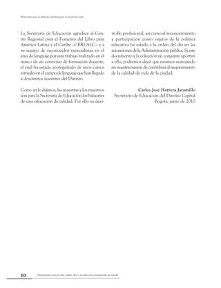 Herramienta para la vida: hablar, leer y escribir para comprender el mundo10
Referentes para la didáctica del lenguaje en el primer ciclo
La Secretaría de Educación agradece al Cen-
tro Regional para el Fomento del Libro para
América Latina y el Caribe –CERLALC– y a
su equipo de reconocidos especialistas en el
área de lenguaje por este trabajo realizado en el
marco de un convenio de formación docente,
el cual ha estado acompañado de unos cursos
virtualesenelcampodelenguajequehanllegado
a doscientos docentes del Distrito.
Como ya lo dijimos, las maestras y los maestros
son para la Secretaría de Educación los baluartes
de una educación de calidad. Por ello su desa-
rrollo profesional, así como el reconocimiento
y participación como sujetos de la política
educativa ha estado a la orden del día en las
actuacionesdelaAdministraciónpública.Sieste
documento y la colección en conjunto aportan
a ello, podremos decir que estamos avanzando
ennuestramisióndecontribuiralmejoramiento
de la calidad de vida de la ciudad.
Carlos José Herrera Jaramillo
Secretario de Educación del Distrito Capital
Bogotá, junio de 2010
 