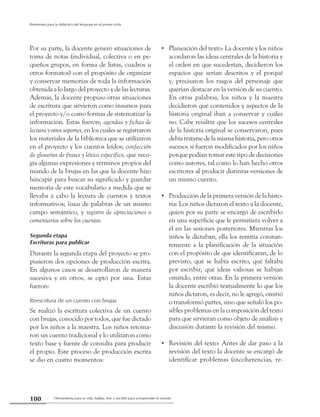 Herramienta para la vida: hablar, leer y escribir para comprender el mundo100
Referentes para la didáctica del lenguaje en el primer ciclo
Por su parte, la docente generó situaciones de
toma de notas (individual, colectiva o en pe-
queños grupos, en forma de listas, cuadros u
otros formatos) con el propósito de organizar
y conservar memorias de toda la información
obtenida a lo largo del proyecto y de las lecturas.
Además, la docente propuso otras situaciones
de escritura que sirvieron como insumos para
el proyecto y/o como formas de sistematizar la
información. Estas fueron; agendas y fichas de
lecturayotrossoportes, en los cuales se registraron
los materiales de la biblioteca que se utilizaron
en el proyecto y los cuentos leídos; confección
de glosarios de frases y léxico específico, que reco-
gía algunas expresiones y términos propios del
mundo de la brujas en las que la docente hizo
hincapié para buscar su significado y guardar
memoria de este vocabulario a medida que se
llevaba a cabo la lectura de cuentos y textos
informativos; listas de palabras de un mismo
campo semántico, y registro de apreciaciones o
comentarios sobre los cuentos.
Segunda etapa
Escrituras para publicar
Durante la segunda etapa del proyecto se pro-
pusieron dos opciones de producción escrita.
En algunos casos se desarrollaron de manera
sucesiva y en otros, se optó por una. Estas
fueron:
Reescritura de un cuento con brujas
Se realizó la escritura colectiva de un cuento
con brujas, conocido por todos, que fue dictado
por los niños a la maestra. Los niños retoma-
ron un cuento tradicional y lo utilizaron como
texto base y fuente de consulta para producir
el propio. Este proceso de producción escrita
se dio en cuatro momentos:
Planeación del texto: La docente y los niños••
acordaron las ideas centrales de la historia y
el orden en que sucederían, decidieron los
espacios que serían descritos y el porqué
y, precisaron los rasgos del personaje que
querían destacar en la versión de su cuento.
En otras palabras, los niños y la maestra
decidieron qué contenidos y aspectos de la
historia original iban a conservar y cuáles
no. Cabe resaltar que los sucesos centrales
de la historia original se conservaron, pues
debía tratarse de la misma historia, pero otros
sucesos sí fueron modificados por los niños
porque podían tomar este tipo de decisiones
como autores, tal como lo han hecho otros
escritores al producir distintas versiones de
un mismo cuento.
Producción de la primera versión de la histo-••
ria: Los niños dictaron el texto a la docente,
quien por su parte se encargó de escribirlo
en una superficie que le permitiera volver a
él en las sesiones posteriores. Mientras los
niños le dictaban, ella los remitía constan-
temente a la planificación de la situación
con el propósito de que identificaran, de lo
previsto, qué se había escrito, qué faltaba
por escribir, qué ideas valiosas se habían
omitido, entre otras. En la primera versión
la docente escribió textualmente lo que los
niños dictaron, es decir, no le agregó, omitió
o transformó partes, sino que señaló los po-
sibles problemas en la composición del texto
para que sirvieran como objeto de análisis y
discusión durante la revisión del mismo.
Revisión del texto: Antes de dar paso a la••
revisión del texto la docente se encargó de
identificar problemas (incoherencias, re-
 