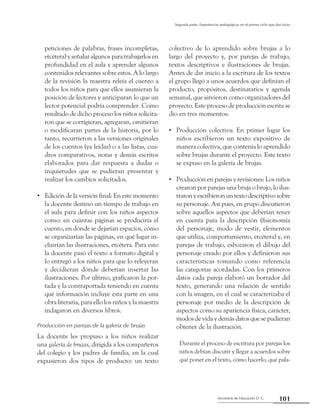 Secretaría de Educación D. C.
Segunda parte: Experiencias pedagógicas en el primer ciclo que dan luces
101
peticiones de palabras, frases incompletas,
etcétera) y señalar algunos para trabajarlos en
profundidad en el aula y aprender algunos
contenidos relevantes sobre estos. A lo largo
de la revisión la maestra releía el cuento a
todos los niños para que ellos asumieran la
posición de lectores y anticiparan lo que un
lector potencial podría comprender. Como
resultado de dicho proceso los niños solicita-
ron que se corrigieran, agregaran, omitieran
o modificaran partes de la historia, por lo
tanto, recurrieron a las versiones originales
de los cuentos (ya leídas) o a las listas, cua-
dros comparativos, notas y demás escritos
elaborados para dar respuesta a dudas o
inquietudes que se pudieran presentar y
realizar los cambios solicitados.
Edición de la versión final: En este momento••
la docente destinó un tiempo de trabajo en
el aula para definir con los niños aspectos
como: en cuántas páginas se produciría el
cuento, en dónde se dejarían espacios, cómo
se organizarían las páginas, en qué lugar in-
cluirían las ilustraciones, etcétera. Para esto
la docente pasó el texto a formato digital y
lo entregó a los niños para que lo releyeran
y decidieran dónde deberían insertar las
ilustraciones. Por último, graficaron la por-
tada y la contraportada teniendo en cuenta
qué información incluye esta parte en una
obra literaria, para ello los niños y la maestra
indagaron en diversos libros.
Producción en parejas de la galería de brujas
La docente les propuso a los niños realizar
una galería de brujas, dirigida a los compañeros
del colegio y los padres de familia, en la cual
expusieron dos tipos de producto: un texto
colectivo de lo aprendido sobre brujas a lo
largo del proyecto y, por parejas de trabajo,
textos descriptivos e ilustraciones de brujas.
Antes de dar inicio a la escritura de los textos
el grupo llegó a unos acuerdos que definían el
producto, propósitos, destinatarios y agenda
semanal, que sirvieron como organizadores del
proyecto. Este proceso de producción escrita se
dio en tres momentos:
Producción colectiva: En primer lugar los••
niños escribieron un texto expositivo de
manera colectiva, que contenía lo aprendido
sobre brujas durante el proyecto. Este texto
se expuso en la galería de brujas.
Producción en parejas y revisiones: Los niños••
crearon por parejas una bruja o brujo, lo ilus-
traronyescribieronuntextodescriptivosobre
su personaje. Así pues, en grupo discutieron
sobre aquellos aspectos que deberían tener
en cuenta para la descripción (fisionomía
del personaje, modo de vestir, elementos
que utiliza, comportamiento, etcétera) y, en
parejas de trabajo, esbozaron el dibujo del
personaje creado por ellos y definieron sus
características tomando como referencia
las categorías acordadas. Con los primeros
datos cada pareja elaboró un borrador del
texto, generando una relación de sentido
con la imagen, en el cual se caracterizaba el
personaje por medio de la descripción de
aspectos como su apariencia física, carácter,
modos de vida y demás datos que se pudieran
obtener de la ilustración.
Durante el proceso de escritura por parejas los
niños debían discutir y llegar a acuerdos sobre
qué poner en el texto, cómo hacerlo, qué pala-
 