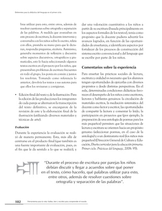 Herramienta para la vida: hablar, leer y escribir para comprender el mundo102
Referentes para la didáctica del lenguaje en el primer ciclo
bras utilizar para esto, entre otros, además de
resolvercuestionessobreortografíayseparación
de las palabras. A medida que avanzaban en
este proceso de escritura, la docente intervenía y
conversaba con los niños sobre lo escrito, releía
con ellos, prestaba su mano para que le dicta-
ran, respondía preguntas, etcétera. Asimismo,
generaba momentos de reflexión y discusión
sobre aspectos discursivos, ortográficos y gra-
maticales, esto lo hacía seleccionando algunos
textos escritos en el proyecto por los niños, que
presentaban problemas de escritura frecuentes
en todo el grupo, los ponía en común y juntos
los resolvían. Tomando como referencia lo
anterior, devolvía los textos a sus autores para
que ellos los revisaran y corrigieran.
Edición final del texto y de la ilustración: Para••
la edición de las producciones los integrantes
de cada pareja se alternaron la transcripción
del texto definitivo, se encargaron de la
revisión de este y la elaboración final de la
ilustración (utilizando diversos materiales y
técnicas de arte).
Evaluación
Durante la experiencia la evaluación se reali-
zó de manera permanente. Esta, más allá de
centrarse en el producto final (que también es
una fuente importante de evaluación, pues, es
el fin que le da sentido a lo que se realizó), y
dar una valoración cuantitativa a los niños a
partir de su escritura (basada principalmente en
los aspectos formales de los textos), tenía como
propósito que la docente pudiera advertir los
avances logrados, en función de las oportuni-
dades de enseñanza, e identificara aspectos por
fortalecer de los procesos de construcción del
sistema escrito convencional y del lenguaje que
se escribe por parte de los niños.
Comentarios sobre la experiencia
Para enseñar las prácticas sociales de lectura,
escritura y oralidad es necesario que los alumnos
tengan oportunidades de ejercerlas con diversos
propósitos y desde distintas perspectivas. En el
aula, determinadas condiciones didácticas favo-
receneldesempeñodelosniñoscomoescritores,
lectores y hablantes genuinos: la circulación de
materiales escritos, la mediación sistemática del
docentecomolectoryescritor,lasoportunidades
de compartir la lectura y comentar lo leído, la
participación en proyectos que (por ejemplo, la
preparacióndeunaantologíadepoemasparalos
más pequeños) permiten que las situaciones de
lectura y escritura se orienten hacia un propósito
genuino (seleccionar poemas, en el caso de la
antología) y a un destinatario real (los niños más
pequeños)(DirecciónGeneraldeCulturayEdu-
cación,Diseñocurricularparalaeducaciónprimaria.
Primer ciclo. Prácticas del lenguaje, 2008: 95).
“Durante el proceso de escritura por parejas los niños
debían discutir y llegar a acuerdos sobre qué poner
en el texto, cómo hacerlo, qué palabras utilizar para esto,
entre otros, además de resolver cuestiones sobre
ortografía y separación de las palabras”.
 
