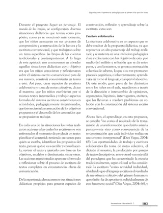 Secretaría de Educación D. C.
Segunda parte: Experiencias pedagógicas en el primer ciclo que dan luces
103
Durante el proyecto Seguir un personaje. El
mundo de las brujas, se configuraron diversas
situaciones didácticas que tenían como pro-
pósito, como ya se mencionó anteriormente,
que los niños avanzaran en sus procesos de
comprensión y construcción de la lectura y la
escritura convencional, y que trabajaran sobre
un tema específico: las brujas de los cuentos
tradicionales y contemporáneos. A lo largo
de este apartado nos centraremos en abordar
aquellas situaciones didácticas cuyo objetivo
era que los niños conocieran y reflexionaran
sobre el sistema escrito convencional para de
esa manera, construir conocimiento en torno
a este. Así pues, crear espacios de escritura
colaborativa y toma de notas colectivas, dictar
al maestro, que los niños escribieran por sí
mismos textos intermedios y trabajar aspectos
formales del sistema escrito se convirtieron en
actividades, pedagógicamente intencionadas,
que favorecieron la consecución de los objetivos
propuestos y el desarrollo de los contenidos que
se propusieron trabajar.
En cada una de las situaciones los niños reali-
zaron acciones a las cuales los escritores se ven
enfrentados al momento de producir un texto:
planificar el contenido teniendo en cuenta para
quién se escribe, identificar los propósitos del
texto, pensar qué se va a escribir y cómo hacer-
lo, revisar el texto y ajustarlo con base en los
objetivos, modelos y destinatario, entre otras.
Las acciones mencionadas apuntan sobre todo
a reflexionar sobre el proceso de escritura de
textos completos en circunstancias claras de
comunicación.
De la experiencia destacaremos tres situaciones
didácticas propicias para generar espacios de
construcción, reflexión y aprendizaje sobre la
escritura, estas son:
Escritura colaborativa
La escritura colaborativa es un aspecto que se
debe resaltar de la propuesta didáctica, ya que
representa un alto porcentaje del trabajo reali-
zado y se sustenta en una intención pedagógica
clara y coherente con los objetivos de esta: por
medio del análisis y reflexión que se da entre
pares, y con la maestra, se genera construcción
colectiva de saberes, lo que a su vez promueve
procesos cognitivos, e inherentemente, aprendi-
zajes en torno al lenguaje, en especial al escrito.
De este modo, gran parte de las dinámicas
entre los niños en el aula, sucedieron a través
de la discusión e intercambio de opiniones,
argumentos, hipótesis, interrogantes, etcétera,
que los llevaron a resolver problemas en re-
lación con la construcción del sistema escrito
convencional.
Ahora bien, el aprendizaje, en esta propuesta,
se concibe “no como el resultado de la trans-
misión de una información que el niño asimila
pasivamente sino como consecuencia de la
re-construcción que cada individuo realiza en
un contexto interpersonal” (Díez Vegas, 2004:
65). Las oportunidades de trabajo y escritura
colaborativa (la toma de notas colectiva, el
dictado al maestro, la producción por parejas
de textos descriptivos, entre otras) van más allá
del paradigma que ha caracterizado la escuela
tradicionalmente, según el cual se ha conside-
rado la escritura “como actividad individual,
olvidando que el lenguaje escrito es el resultado
de un esfuerzo colectivo del género humano y
que el niño ha de apropiarse individualmente de
este fenómeno social” (Díez Vegas, 2004: 66), y
 