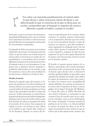 Herramienta para la vida: hablar, leer y escribir para comprender el mundo104
Referentes para la didáctica del lenguaje en el primer ciclo
abren paso a nuevos escenarios de enseñanza y
aprendizaje del lenguaje escrito, que no se basan
en la transmisión de saberes o instrucción por
partedeldocente,sinoquegeneranconstrucción
de conocimientos compartidos.
Un ejemplo de dichos escenarios es la escritura
colaborativa de un texto. La importancia de esta
radica en que los niños, aun cuando tienen la
misma edad, se encuentran en niveles de con-
ceptualización y conocimiento de la escritura
diferentes,losprocesosdeconstrucciónentorno
al lenguaje escrito no son homogéneos, lo que
genera que se planteen diversas preguntas y
problemas relacionados con la escritura y que
las respuestas a estos se den como resultado de
las discusiones y debates en el aula de clase.
Dictado al maestro
Durante la segunda etapa del proyecto se lo-
graron dos productos: los niños escribieron de
manera colectiva un cuento que tuviera brujas
y, para la galería de brujas, produjeron un texto
sobre lo que aprendieron de ellas a lo largo del
proyecto. Ambas situaciones se caracterizaron
porquelaproduccióneradetodoslosintegrantes
del grupo, pero el acto de escribir estaba a cargo
de la docente, los niños se encargaron de dictar
el contenido de los textos. Esta propuesta de
trabajo en torno a la escritura es muy valiosa
en la medida en que cuando ellos asumen el
rol de dictantes, dejando en manos del do-
cente la materialización de la escritura, deben
centrarse en aquellos aspectos relacionados
con la composición del texto que será escrito,
se ven en la necesidad de discutir y tomar de-
cisiones con respecto a qué debe escribirse y
cómo organizarlo en el leguaje escrito. De este
modo, deben pensar el contenido del cuento
o texto expositivo, anticipar el orden de este,
asegurarse de que la idea quede plasmada de
la manera como fue pensada, revisar lo escrito
por la docente, etcétera.
El dictado al maestro genera espacios de re-
flexión y aprendizaje sobre el funcionamiento
del sistema escrito convencional, ya que, al ser
el docente quien decide cómo se efectuará la
escritura: qué letras utilizar, en qué orden, cómo
organizar las unidades de sentido, cómo utilizar
los signos de puntuación, entre otras, pone a
los niños “en contacto con la complejidad del
sistema alfabético de escritura, les presenta en
la acción todo el repertorio de letras y marcas
gráficas de la lengua” (Castedo, M. Molinari,
C. Torres, M. y Siro, A. 2009a: 18). Dicho de
otro modo, el docente va mostrando en qué
consiste el acto de escribir tanto en sus aspec-
tos de contenido, como en el uso del lenguaje.
En cuanto al lenguaje, el docente presenta la
graficación de las letras y su direccionalidad,
la manera de separar las ideas, el uso de los
signos de puntuación, hace énfasis en que no
todo lo que se dice queda escrito, etcétera. Así,
“Los niños van tomando paulatinamente el control sobre
lo que dictan y sobre el proceso mismo de dictar y van
diferenciando lo que se comenta de lo que se dicta para ser
escrito, comprenden que el lenguaje se organiza de manera
diferente cuando se habla y cuando se escribe”.
 