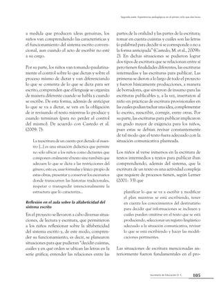 Secretaría de Educación D. C.
Segunda parte: Experiencias pedagógicas en el primer ciclo que dan luces
105
a medida que producen ideas genuinas, los
niños van comprendiendo las características y
el funcionamiento del sistema escrito conven-
cional, aun cuando el acto de escribir no esté
a su cargo.
Por su parte, los niños van tomando paulatina-
mente el control sobre lo que dictan y sobre el
proceso mismo de dictar y van diferenciando
lo que se comenta de lo que se dicta para ser
escrito, comprenden que el lenguaje se organiza
de manera diferente cuando se habla y cuando
se escribe. De esta forma, además de anticipar
lo que se va a dictar, se ven en la obligación
de ir revisando el texto mientras lo produce y
cuando terminan (para no perder el control
del mismo). De acuerdo con Castedo et al.
(2009: 7):
La reescritura de un cuento por dictado al maes-
tro [...] es una situación didáctica que permite
no sólo ubicar a los niños como dictantes que
componen oralmente el texto sino también que
adecuen lo que se dicta a las restricciones del
género, esto es, usar fórmulas y léxico propio de
estas obras, presentar y conservar los escenarios
donde transcurren las historias tradicionales,
respetar o transgredir intencionalmente la
estructura que lo caracteriza...
Reflexión en el aula sobre la alfabeticidad del
sistema escrito
En el proyecto se llevaron a cabo diversas situa-
ciones, de lectura y escritura, que permitieron
a los niños reflexionar sobre la alfabeticidad
del sistema escrito y, de este modo, compren-
der su funcionamiento, es decir, se planearon
situaciones para que pudieran “decidir cuántas,
cuáles y en qué orden se ubican las letras en la
serie gráfica; entender las relaciones entre las
partes de la oralidad y las partes de la escritura;
tomar en cuenta cuántas y cuáles son las letras
(o palabras) para decidir si se corresponde o no a
la forma anticipada” (Castedo, M. et al., 2009b:
2). En dichas situaciones se pudieron lograr
dos tipos de escritura que se relacionan entre sí
pero tienen finalidades diferentes, las escrituras
intermedias y las escrituras para publicar. Las
primeras se dieron a lo largo de todo el proyecto
y fueron básicamente producciones, a manera
de borradores, que sirvieron de insumo para las
escrituras publicables y, a la vez, insertaron al
niño en prácticas de escritura provisionales en
lascuales podían tachar una idea,complementar
lo escrito, reescribir, corregir, entre otras. Por
su parte, las escrituras para publicar implicaron
un grado mayor de exigencia para los niños,
pues estas se debían revisar constantemente
de tal modo que el texto fuera adecuado con la
situación comunicativa planteada.
Los niños al verse inmersos en la escritura de
textos intermedios y textos para publicar iban
comprendiendo, además del sistema, que la
escritura de un texto es una actividad compleja
que requiere de procesos tienen, según Lerner
(2001: 33) que
planificar lo que se va a escribir y modificar
el plan mientras se está escribiendo, tener
en cuenta los conocimientos del destinatario
para decidir qué informaciones se incluyen y
cuáles pueden omitirse en el texto que se está
produciendo, seleccionar un registro lingüístico
adecuado a la situación comunicativa, revisar
lo que se está escribiendo y hacer las modifi-
caciones pertinentes.
Las situaciones de escritura mencionadas an-
teriormente fueron fundamentales en el pro-
 